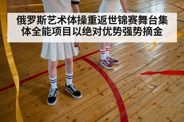俄罗斯艺术体操重返世锦赛舞台集体全能项目以绝对优势强势摘金